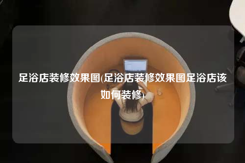 足浴店装修效果图(足浴店装修效果图足浴店该如何装修)
