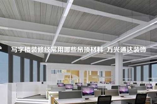 写字楼装修经常用哪些吊顶材料_万兴通达装饰