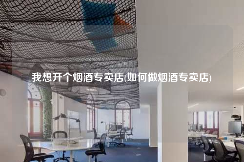 我想开个烟酒专卖店(如何做烟酒专卖店)