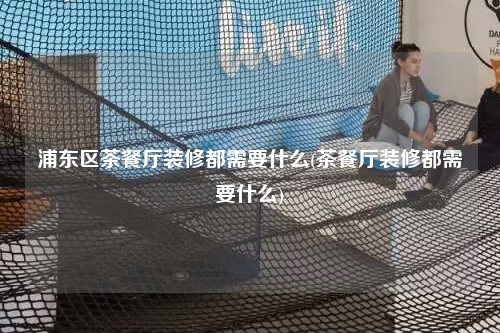 浦东区茶餐厅装修都需要什么(茶餐厅装修都需要什么)