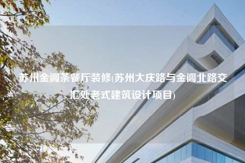 苏州金阊茶餐厅装修(苏州大庆路与金阊北路交汇处老式建筑设计项目)