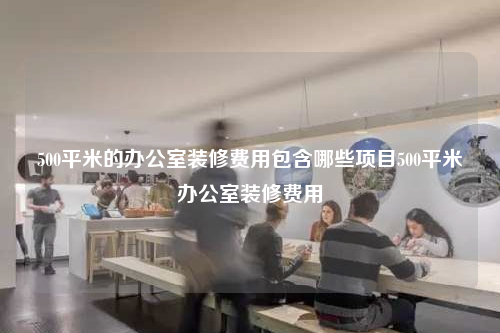 500平米的办公室装修费用包含哪些项目500平米办公室装修费用