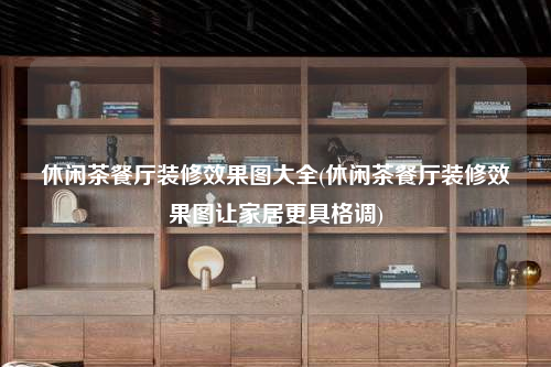 休闲茶餐厅装修效果图大全(休闲茶餐厅装修效果图让家居更具格调)