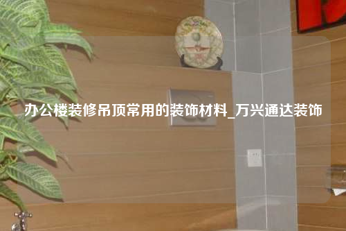 办公楼装修吊顶常用的装饰材料_万兴通达装饰