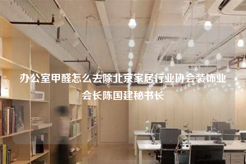 办公室甲醛怎么去除北京家居行业协会装饰业会长陈国建秘书长
