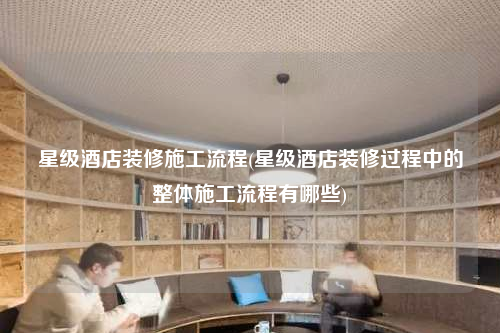 星级酒店装修施工流程(星级酒店装修过程中的整体施工流程有哪些)