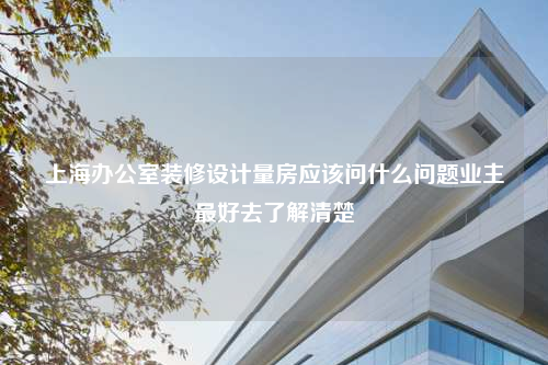 上海办公室装修设计量房应该问什么问题业主最好去了解清楚
