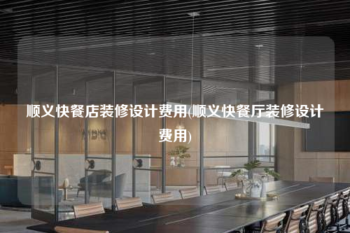 顺义快餐店装修设计费用(顺义快餐厅装修设计费用)