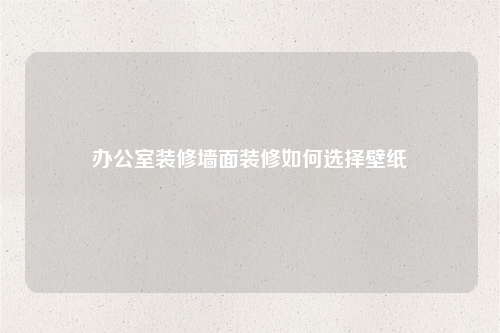办公室装修墙面装修如何选择壁纸