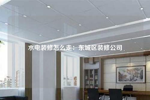 水电装修怎么走:东城区装修公司