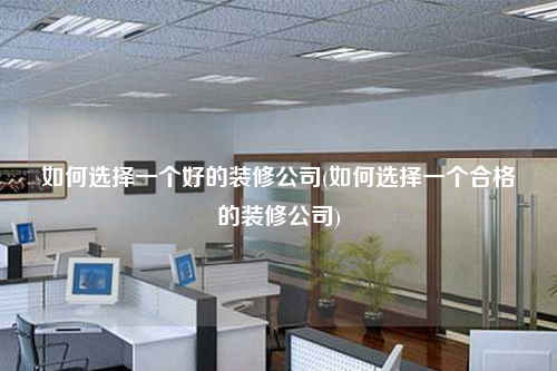 如何选择一个好的装修公司(如何选择一个合格的装修公司)