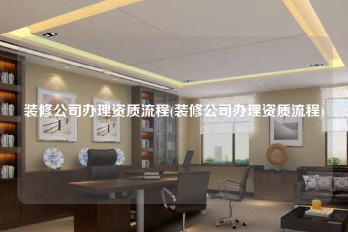 装修公司办理资质流程(装修公司办理资质流程)