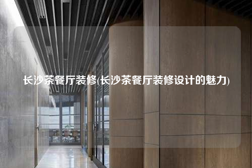 长沙茶餐厅装修(长沙茶餐厅装修设计的魅力)