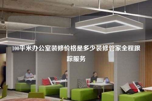 100平米办公室装修价格是多少装修管家全程跟踪服务