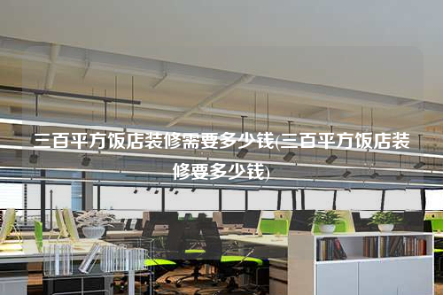 三百平方饭店装修需要多少钱(三百平方饭店装修要多少钱)