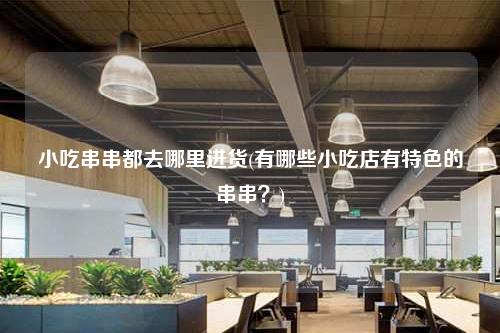 小吃串串都去哪里进货(有哪些小吃店有特色的串串?)