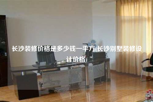 长沙装修价格是多少钱一平方(长沙别墅装修设计价格)