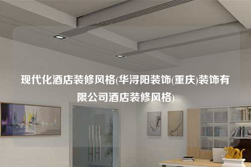 现代化酒店装修风格(华浔阳装饰(重庆)装饰有限公司酒店装修风格)