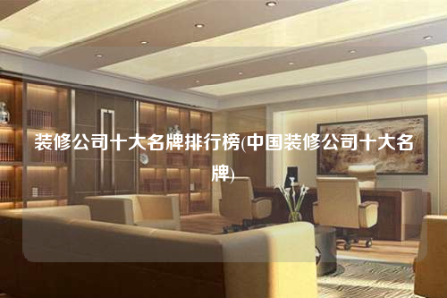 装修公司十大名牌排行榜(中国装修公司十大名牌)