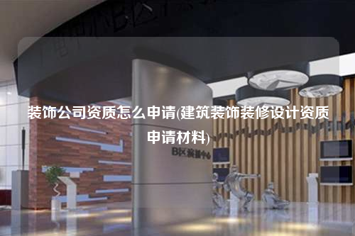 装饰公司资质怎么申请(建筑装饰装修设计资质申请材料)
