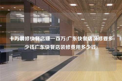 十万装修快餐店赚一百万(广东快餐店装修要多少钱广东快餐店装修费用多少钱)