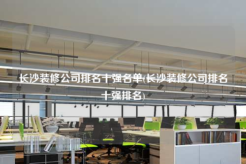 长沙装修公司排名十强名单(长沙装修公司排名十强排名)