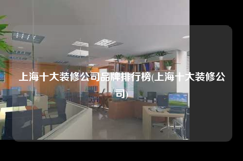 上海十大装修公司品牌排行榜(上海十大装修公司)