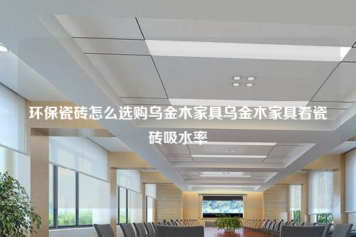 环保瓷砖怎么选购乌金木家具乌金木家具看瓷砖吸水率
