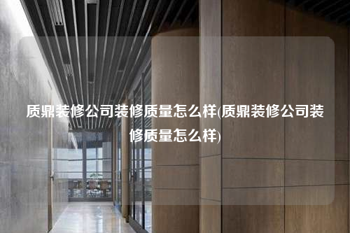 质鼎装修公司装修质量怎么样(质鼎装修公司装修质量怎么样)