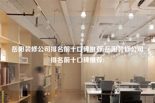 岳阳装修公司排名前十口碑推荐(岳阳装修公司排名前十口碑推荐)