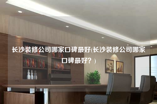 长沙装修公司哪家口碑最好(长沙装修公司哪家口碑最好?)