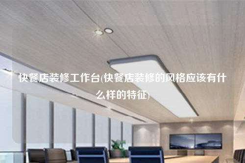 快餐店装修工作台(快餐店装修的风格应该有什么样的特征)