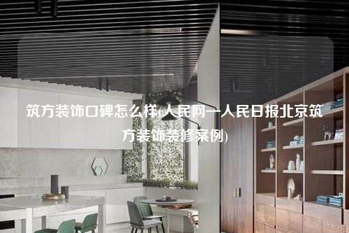 筑方装饰口碑怎么样(人民网—人民日报北京筑方装饰装修案例)
