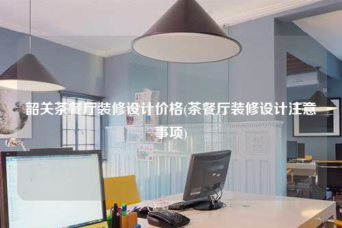 韶关茶餐厅装修设计价格(茶餐厅装修设计注意事项)