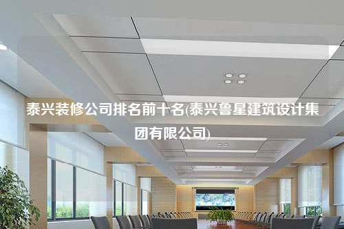 泰兴装修公司排名前十名(泰兴鲁星建筑设计集团有限公司)