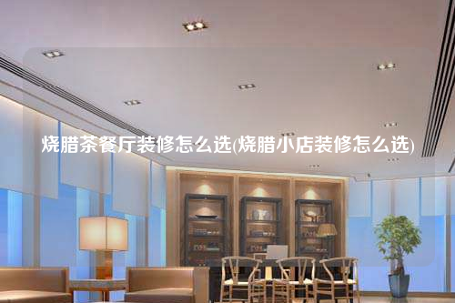 烧腊茶餐厅装修怎么选(烧腊小店装修怎么选)