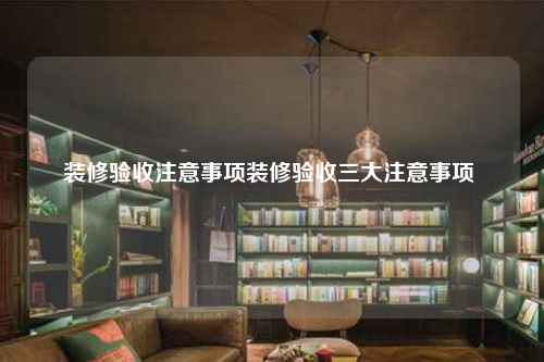 装修验收注意事项装修验收三大注意事项