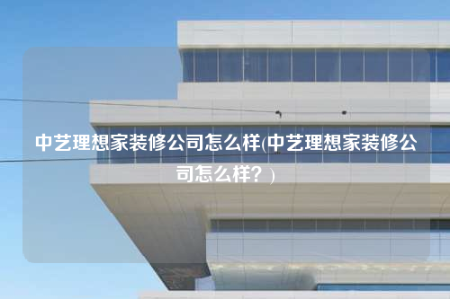 中艺理想家装修公司怎么样(中艺理想家装修公司怎么样?)