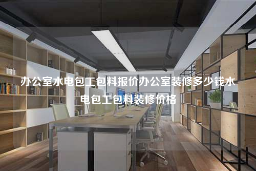 办公室水电包工包料报价办公室装修多少钱水电包工包料装修价格