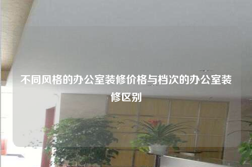 不同风格的办公室装修价格与档次的办公室装修区别