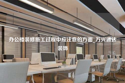 办公楼装修施工过程中应注意的方面_万兴通达装饰