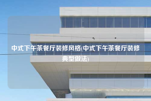 中式下午茶餐厅装修风格(中式下午茶餐厅装修典型做法)