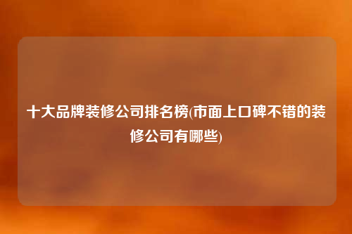 十大品牌装修公司排名榜(市面上口碑不错的装修公司有哪些)
