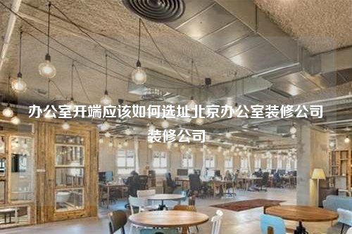 办公室开端应该如何选址北京办公室装修公司装修公司