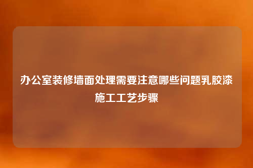 办公室装修墙面处理需要注意哪些问题乳胶漆施工工艺步骤