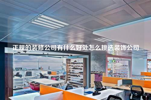 正规的装修公司有什么好处怎么挑选装饰公司