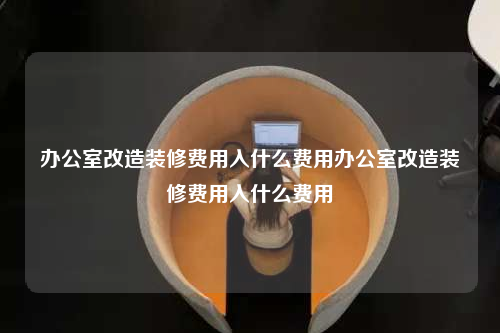 办公室改造装修费用入什么费用办公室改造装修费用入什么费用