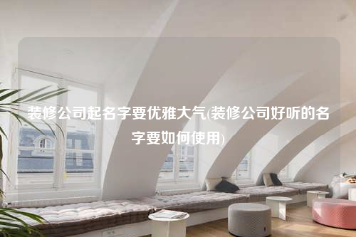 装修公司起名字要优雅大气(装修公司好听的名字要如何使用)