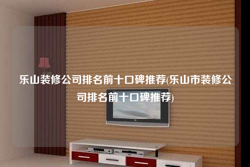 乐山装修公司排名前十口碑推荐(乐山市装修公司排名前十口碑推荐)