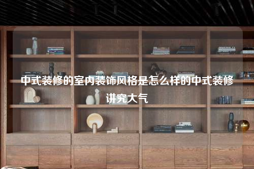 中式装修的室内装饰风格是怎么样的中式装修讲究大气